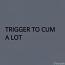 TRIGGER TO CUM A LOT 