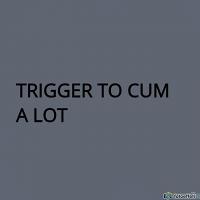 TRIGGER TO CUM A LOT 